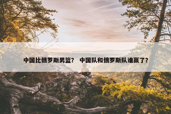 中国比俄罗斯男篮？ 中国队和俄罗斯队谁赢了？