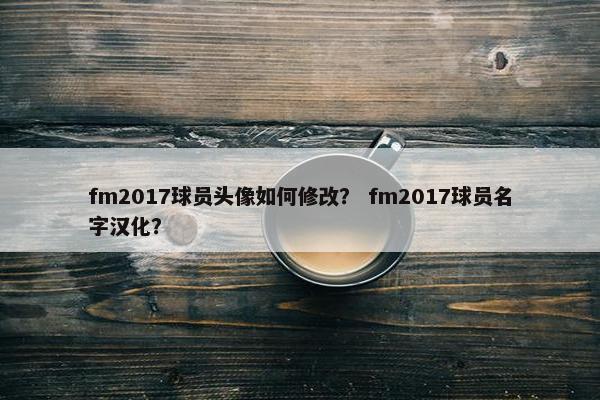 fm2017球员头像如何修改？ fm2017球员名字汉化？