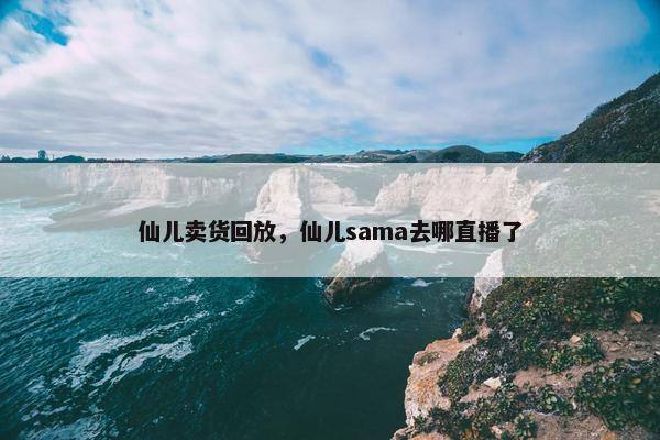 仙儿卖货回放,仙儿sama去哪直播了 仙儿卖货回放,仙儿sama去哪直播了