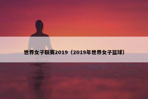 世界女子联赛2019（2019年世界女子篮球）