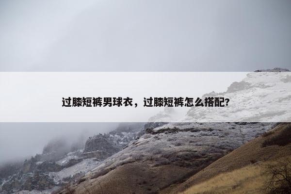 过膝短裤男球衣，过膝短裤怎么搭配?