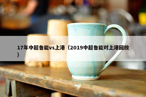 17年中超鲁能vs上港(2019中超鲁能对上港回放) 17年中超鲁能vs上港(2019中超鲁能对上港回放)