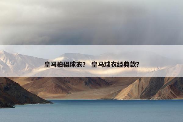 皇马拍摄球衣？ 皇马球衣经典款？