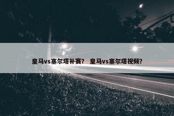 皇马vs塞尔塔补赛? 皇马vs塞尔塔视频? 皇马vs塞尔塔补赛? 皇马vs塞尔塔视频?