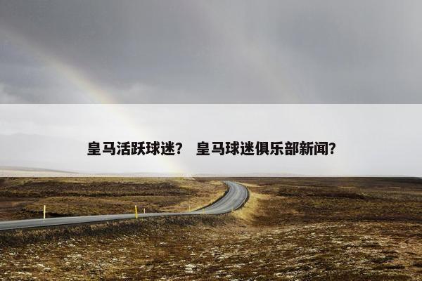 皇马活跃球迷? 皇马球迷俱乐部新闻? 皇马活跃球迷? 皇马球迷俱乐部新闻?