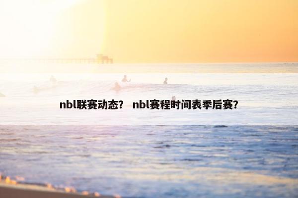 nbl联赛动态? nbl赛程时间表季后赛? nbl联赛动态? nbl赛程时间表季后赛?