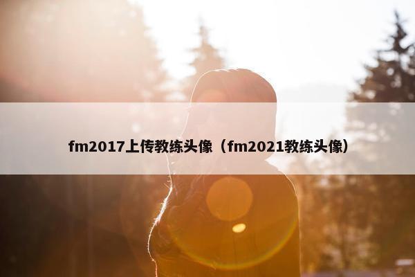 fm2017上传教练头像(fm2021教练头像) fm2017上传教练头像(fm2021教练头像)