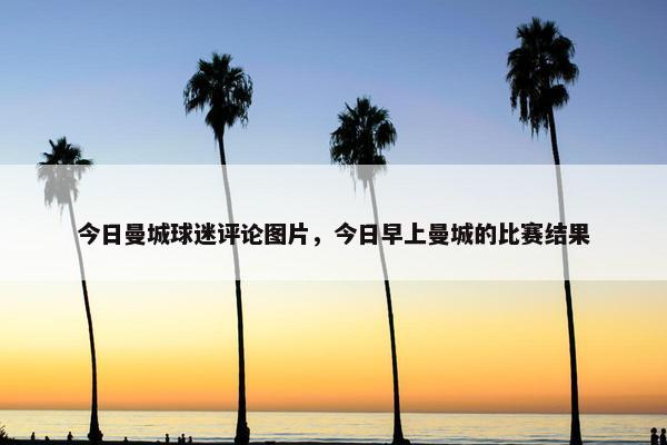 今日曼城球迷评论图片，今日早上曼城的比赛结果