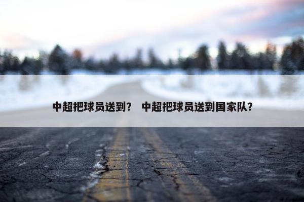 中超把球员送到? 中超把球员送到国家队? 中超把球员送到? 中超把球员送到国家队?