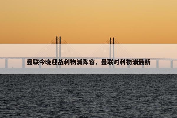 曼联今晚迎战利物浦阵容，曼联对利物浦最新