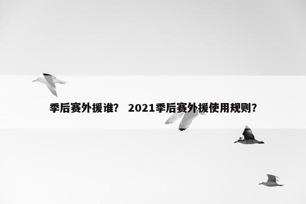 季后赛外援谁? 2021季后赛外援使用规则? 季后赛外援谁? 2021季后赛外援使用规则?