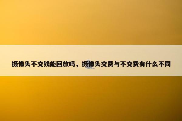 摄像头不交钱能回放吗，摄像头交费与不交费有什么不同