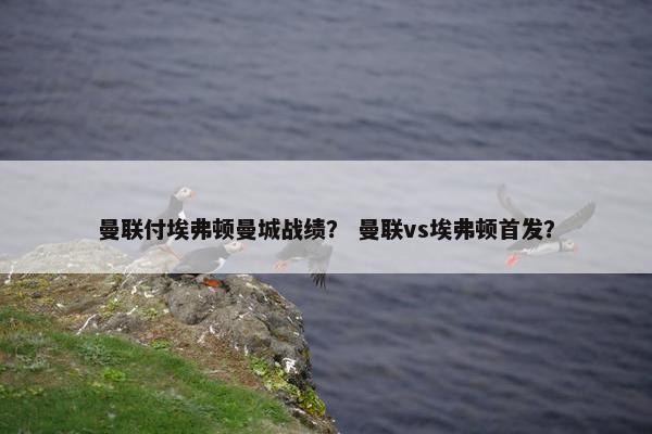 曼联付埃弗顿曼城战绩? 曼联vs埃弗顿首发? 曼联付埃弗顿曼城战绩? 曼联vs埃弗顿首发?
