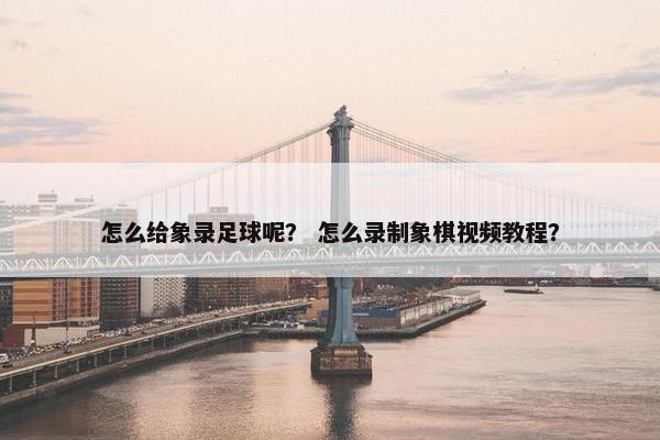 怎么给象录足球呢? 怎么录制象棋视频教程? 怎么给象录足球呢? 怎么录制象棋视频教程?