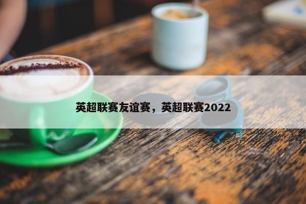 英超联赛友谊赛,英超联赛2022 英超联赛友谊赛,英超联赛2022
