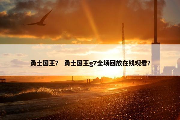 勇士国王？ 勇士国王g7全场回放在线观看？