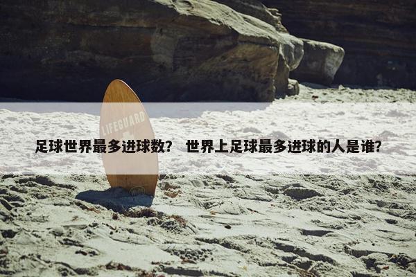 足球世界最多进球数？ 世界上足球最多进球的人是谁？