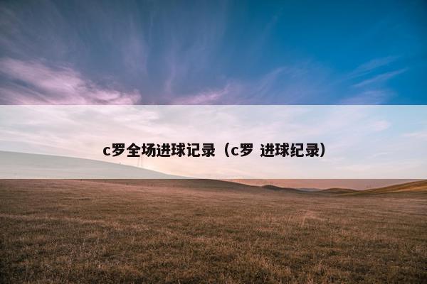 c罗全场进球记录(c罗 进球纪录) c罗全场进球记录(c罗 进球纪录)