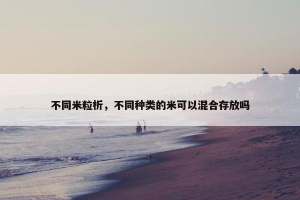 不同米粒析,不同种类的米可以混合存放吗 不同米粒析,不同种类的米可以混合存放吗