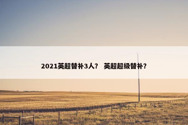 2021英超替补3人? 英超超级替补? 2021英超替补3人? 英超超级替补?