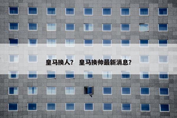 皇马换人？ 皇马换帅最新消息？