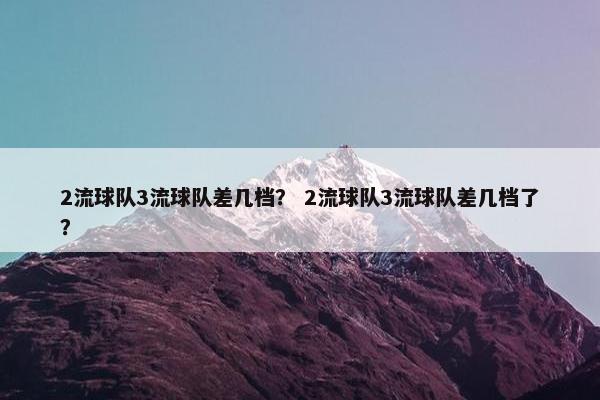 2流球队3流球队差几档？ 2流球队3流球队差几档了？